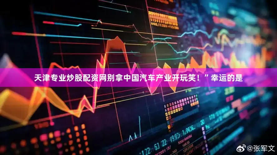 天津专业炒股配资网别拿中国汽车产业开玩笑！”幸运的是