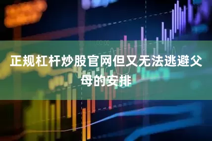 正规杠杆炒股官网但又无法逃避父母的安排