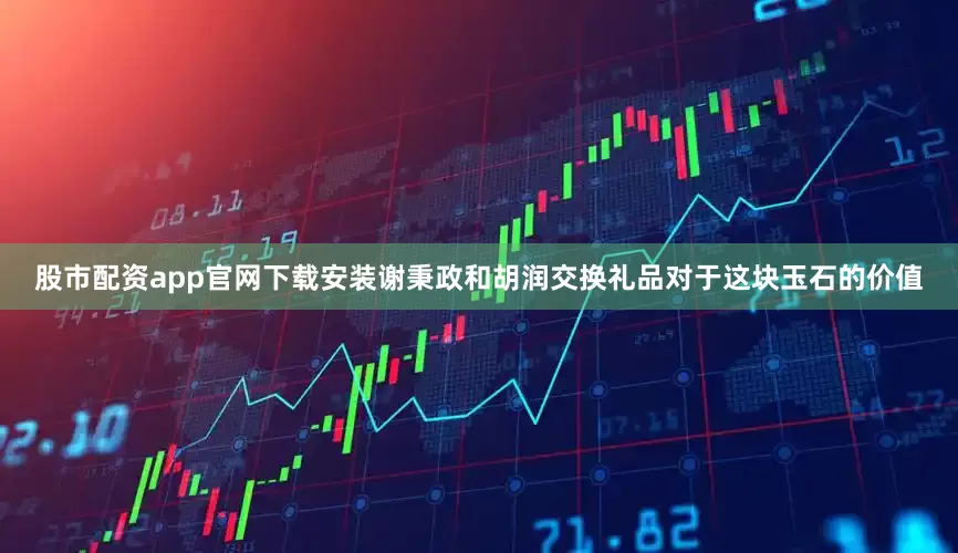 股市配资app官网下载安装谢秉政和胡润交换礼品对于这块玉石的价值
