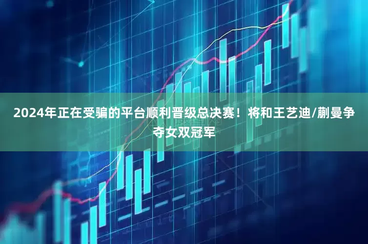 2024年正在受骗的平台顺利晋级总决赛！将和王艺迪/蒯曼争夺女双冠军
