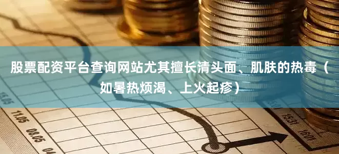 股票配资平台查询网站尤其擅长清头面、肌肤的热毒(如暑热烦渴、上火起疹)