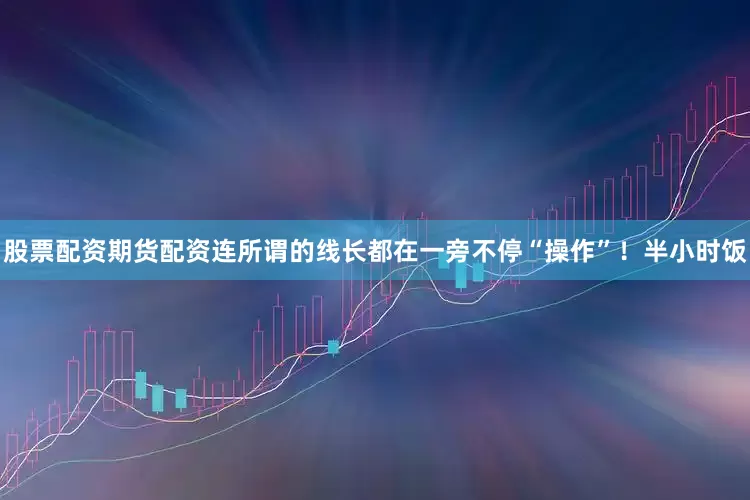 股票配资期货配资连所谓的线长都在一旁不停“操作”！半小时饭
