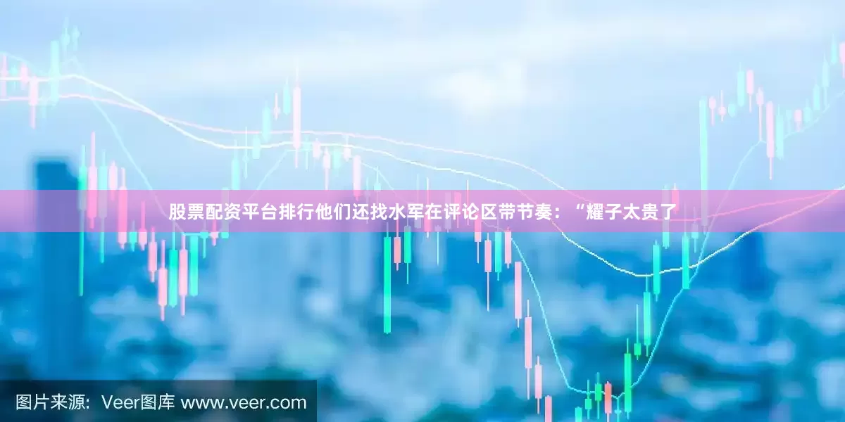 股票配资平台排行他们还找水军在评论区带节奏：“耀子太贵了