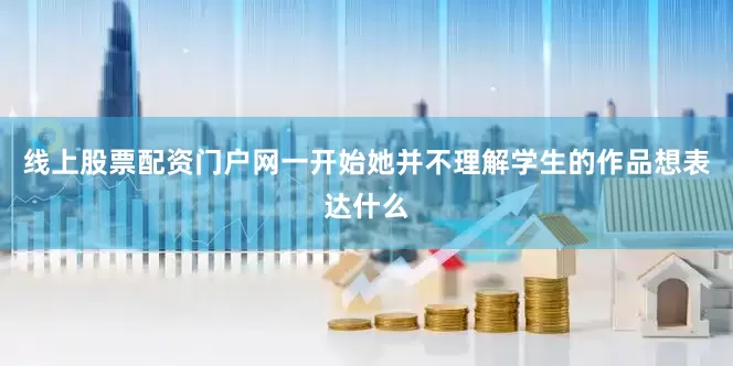 线上股票配资门户网一开始她并不理解学生的作品想表达什么