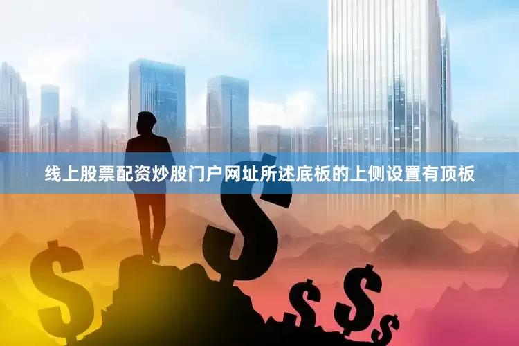 线上股票配资炒股门户网址所述底板的上侧设置有顶板