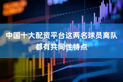 中国十大配资平台这两名球员离队都有共同性特点
