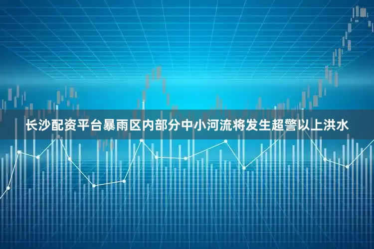 长沙配资平台暴雨区内部分中小河流将发生超警以上洪水
