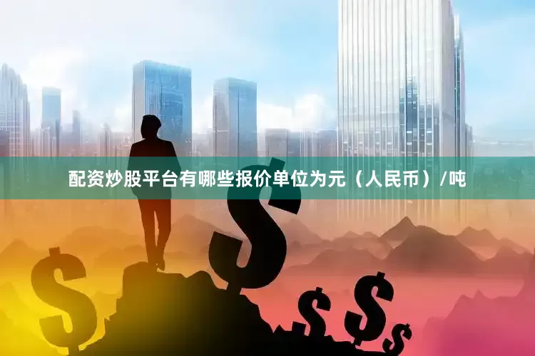 配资炒股平台有哪些报价单位为元（人民币）/吨